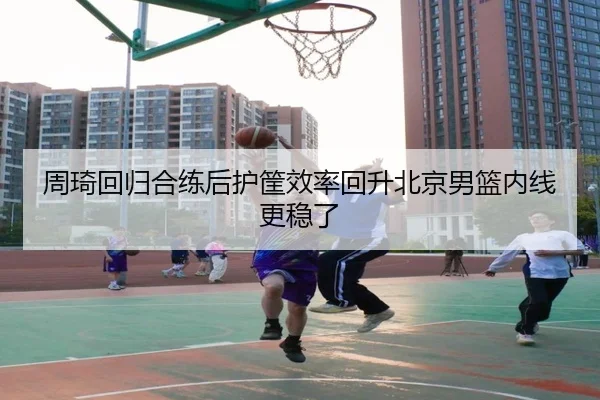 周琦回归合练后护筐效率回升北京男篮内线更稳了